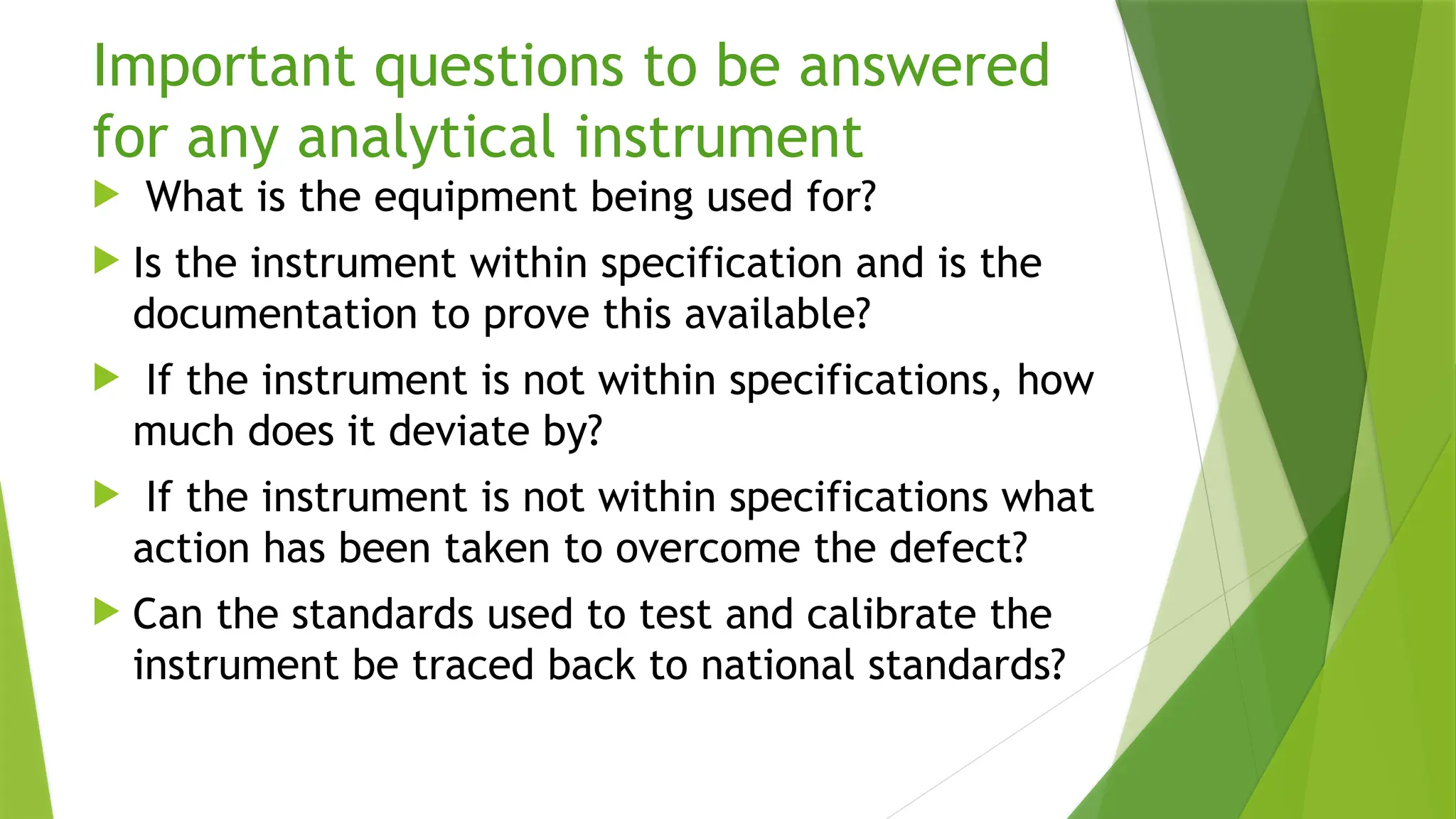 Important questions to be answered
for any analytical instrument
 What is the equipment being used for?
 Is the instrument within specification and is the
documentation to prove this available?
 If the instrument is not within specifications, how
much does it deviate by?
 If the instrument is not within specifications what
action has been taken to overcome the defect?
 Can the standards used to test and calibrate the
instrument be traced back to national standards?
 