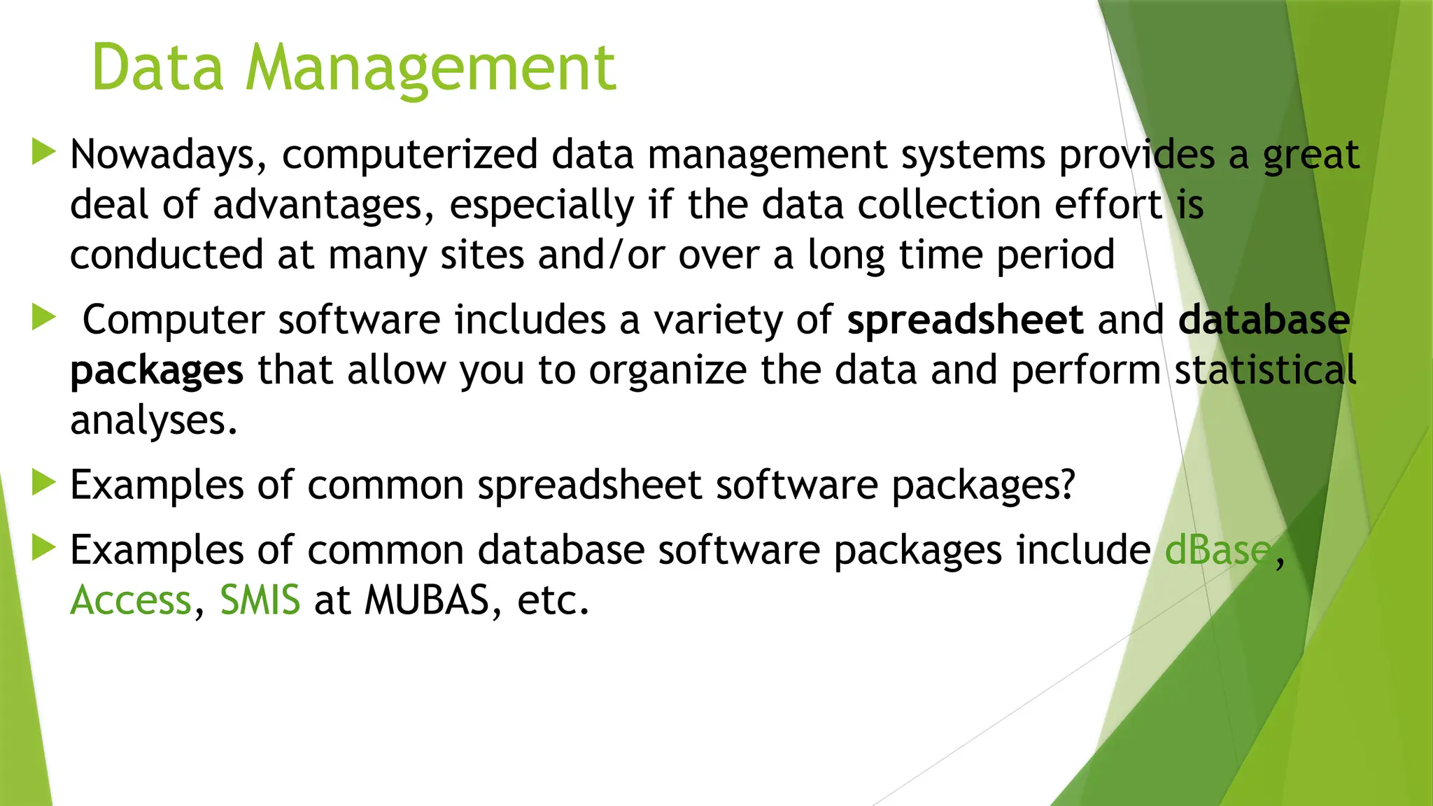 Data Management
 Nowadays, computerized data management systems provides a great
deal of advantages, especially if the data collection effort is
conducted at many sites and/or over a long time period
 Computer software includes a variety of spreadsheet and database
packages that allow you to organize the data and perform statistical
analyses.
 Examples of common spreadsheet software packages?
 Examples of common database software packages include dBase,
Access, SMIS at MUBAS, etc.
 