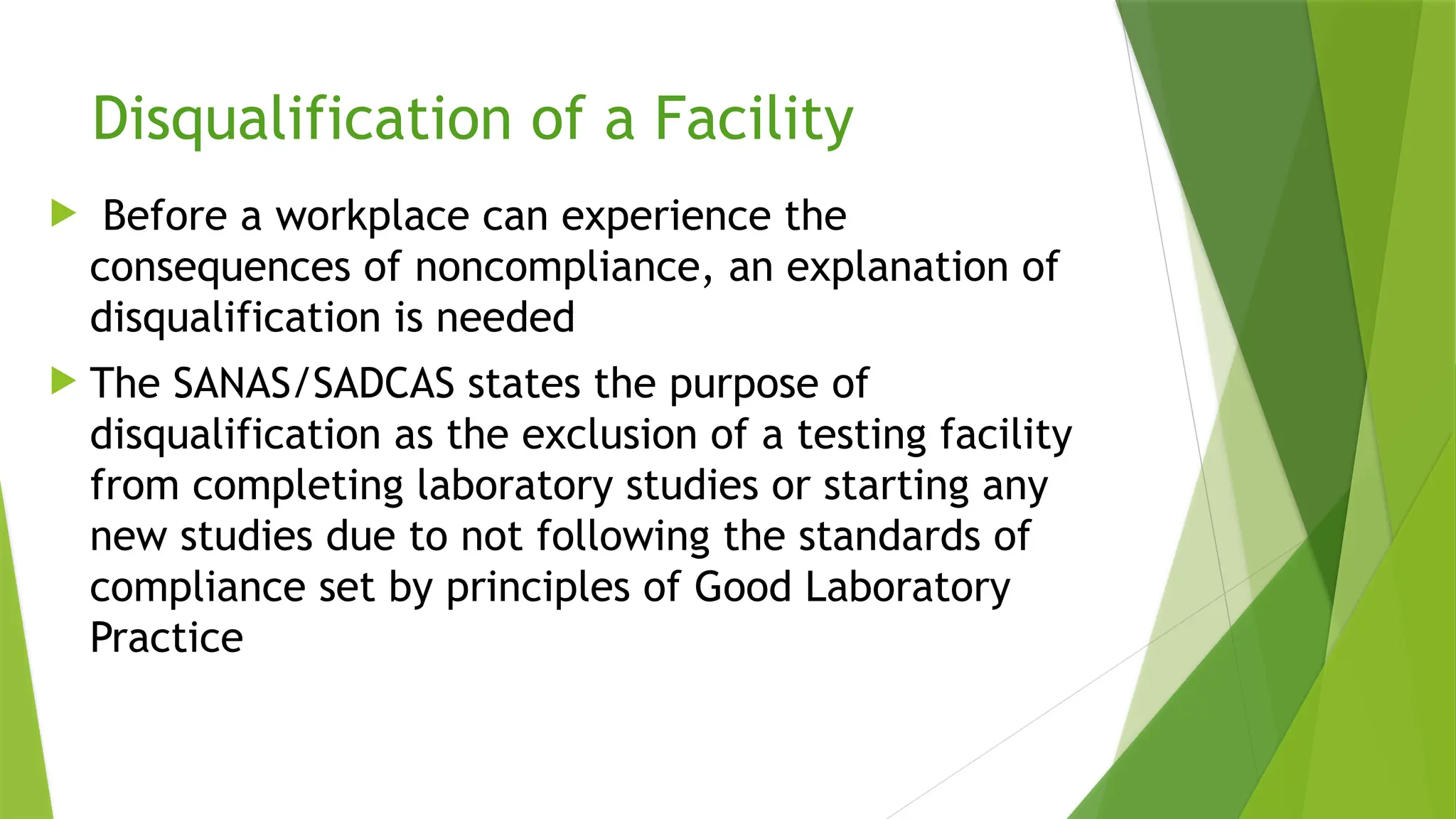Disqualification of a Facility
 Before a workplace can experience the
consequences of noncompliance, an explanation of
disqualification is needed
 The SANAS/SADCAS states the purpose of
disqualification as the exclusion of a testing facility
from completing laboratory studies or starting any
new studies due to not following the standards of
compliance set by principles of Good Laboratory
Practice
 