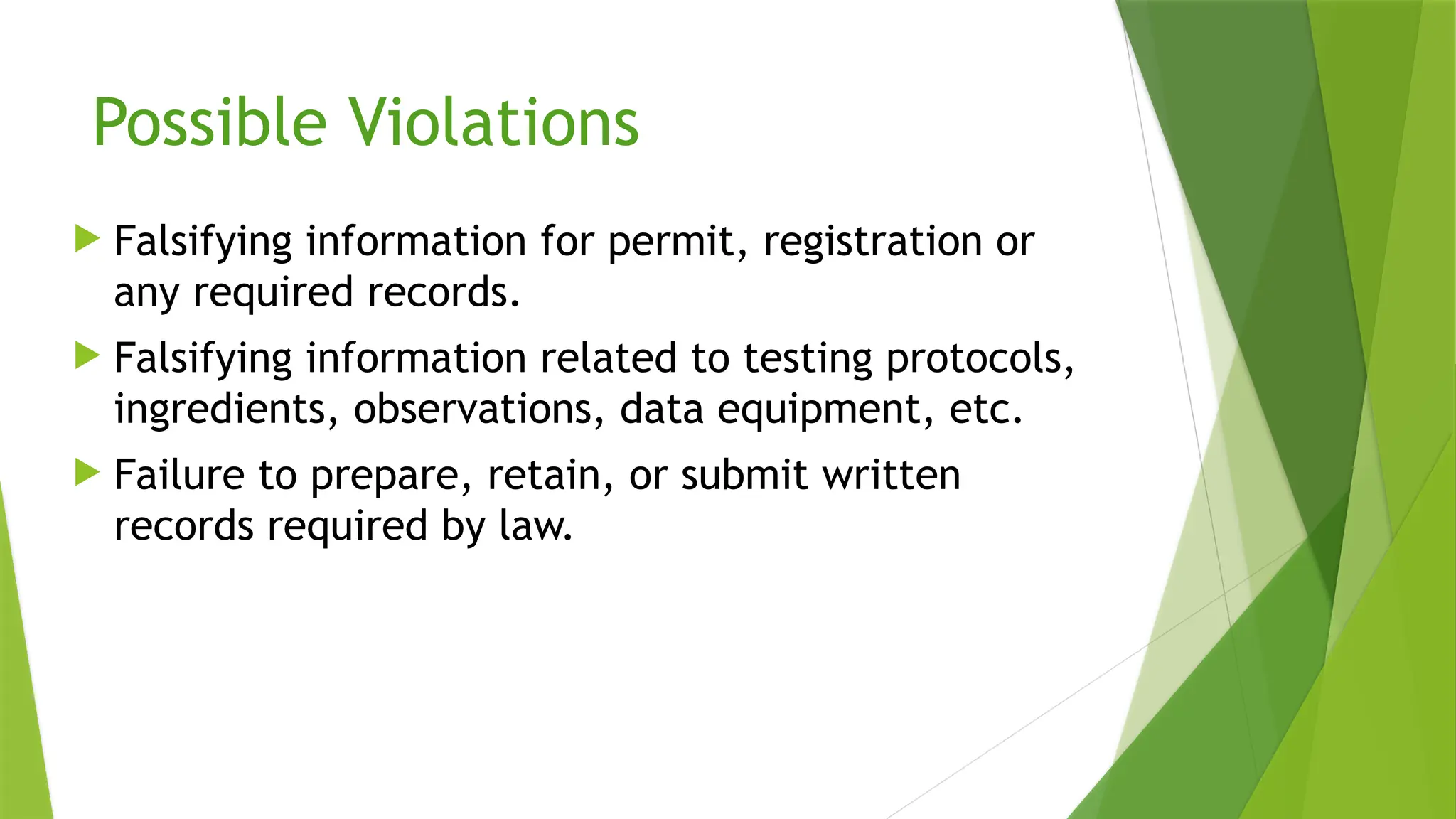 Possible Violations
 Falsifying information for permit, registration or
any required records.
 Falsifying information related to testing protocols,
ingredients, observations, data equipment, etc.
 Failure to prepare, retain, or submit written
records required by law.
 