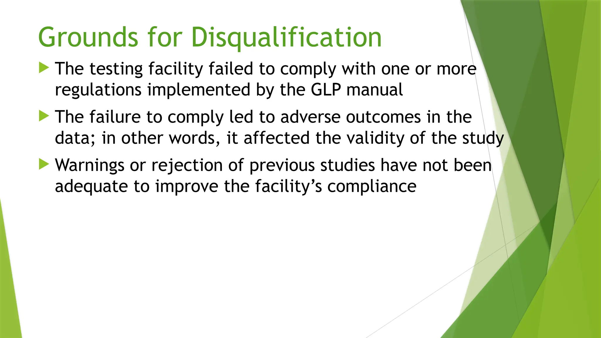 Grounds for Disqualification
 The testing facility failed to comply with one or more
regulations implemented by the GLP manual
 The failure to comply led to adverse outcomes in the
data; in other words, it affected the validity of the study
 Warnings or rejection of previous studies have not been
adequate to improve the facility’s compliance
 
