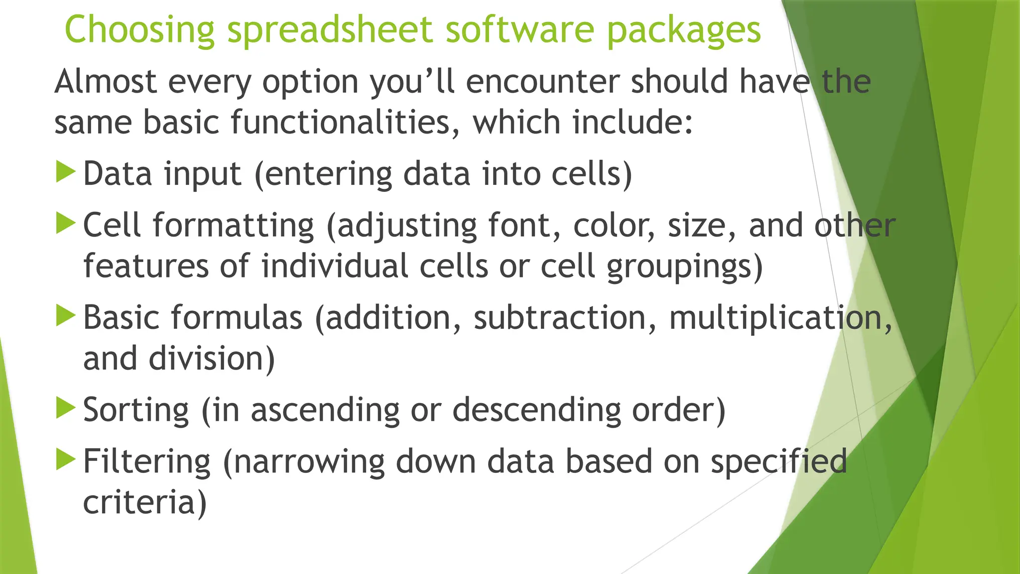 Choosing spreadsheet software packages
Almost every option you’ll encounter should have the
same basic functionalities, which include:
 Data input (entering data into cells)
 Cell formatting (adjusting font, color, size, and other
features of individual cells or cell groupings)
 Basic formulas (addition, subtraction, multiplication,
and division)
 Sorting (in ascending or descending order)
 Filtering (narrowing down data based on specified
criteria)
 