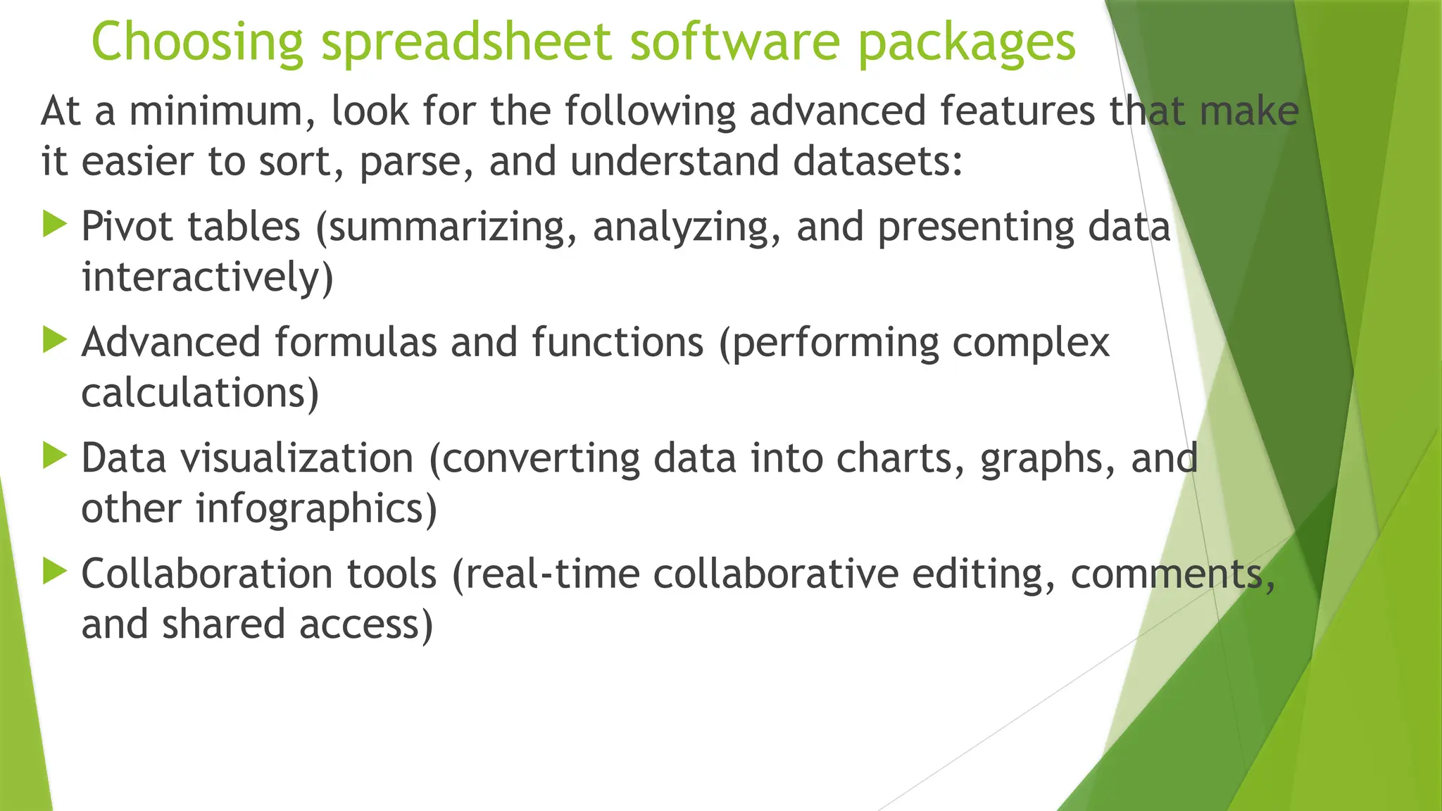 Choosing spreadsheet software packages
At a minimum, look for the following advanced features that make
it easier to sort, parse, and understand datasets:
 Pivot tables (summarizing, analyzing, and presenting data
interactively)
 Advanced formulas and functions (performing complex
calculations)
 Data visualization (converting data into charts, graphs, and
other infographics)
 Collaboration tools (real-time collaborative editing, comments,
and shared access)
 