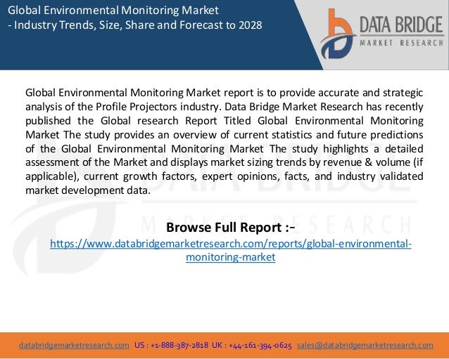 databridgemarketresearch.com US : +1-888-387-2818 UK : +44-161-394-0625 sales@databridgemarketresearch.com
1
Global Environmental Monitoring Market
- Industry Trends, Size, Share and Forecast to 2028
Global Environmental Monitoring Market report is to provide accurate and strategic
analysis of the Profile Projectors industry. Data Bridge Market Research has recently
published the Global research Report Titled Global Environmental Monitoring
Market The study provides an overview of current statistics and future predictions
of the Global Environmental Monitoring Market The study highlights a detailed
assessment of the Market and displays market sizing trends by revenue & volume (if
applicable), current growth factors, expert opinions, facts, and industry validated
market development data.
Browse Full Report :-
https://www.databridgemarketresearch.com/reports/global-environmental-
monitoring-market
 