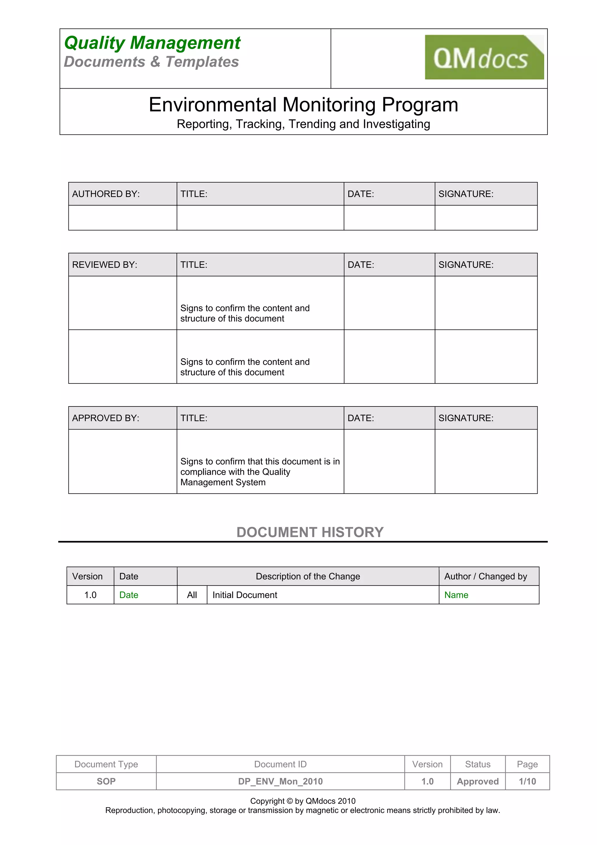 Quality Management
Documents & Templates

                       Environmental Monitoring Program
                               Reporting, Tracking, Trending and Investigating




 AUTHORED BY:                   TITLE:                                         DATE:                     SIGNATURE:




 REVIEWED BY:                   TITLE:                                         DATE:                     SIGNATURE:



                                Signs to confirm the content and
                                structure of this document



                                Signs to confirm the content and
                                structure of this document




 APPROVED BY:                   TITLE:                                         DATE:                     SIGNATURE:



                                Signs to confirm that this document is in
                                compliance with the Quality
                                Management System




                                               DOCUMENT HISTORY


 Version       Date                                  Description of the Change                             Author / Changed by

   1.0         Date              All     Initial Document                                                  Name




 Document Type                                      Document ID                                  Version        Status       Page
         SOP                                    DP_ENV_Mon_2010                                    1.0       Approved        1/10

                                                   Copyright © by QMdocs 2010
           Reproduction, photocopying, storage or transmission by magnetic or electronic means strictly prohibited by law.
 
