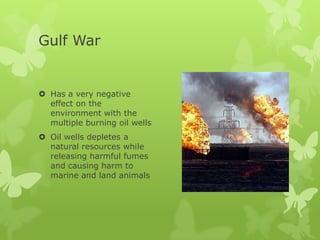 Gulf War


 Has a very negative
  effect on the
  environment with the
  multiple burning oil wells
 Oil wells depletes a
  natural resources while
  releasing harmful fumes
  and causing harm to
  marine and land animals
 