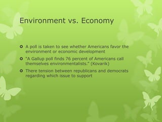 Environment vs. Economy


 A poll is taken to see whether Americans favor the
  environment or economic development
 “A Gallup poll finds 76 percent of Americans call
  themselves environmentalists.” (Kovarik)
 There tension between republicans and democrats
  regarding which issue to support
 