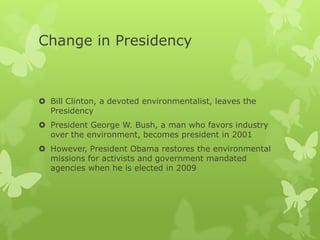 Change in Presidency



 Bill Clinton, a devoted environmentalist, leaves the
  Presidency
 President George W. Bush, a man who favors industry
  over the environment, becomes president in 2001
 However, President Obama restores the environmental
  missions for activists and government mandated
  agencies when he is elected in 2009
 
