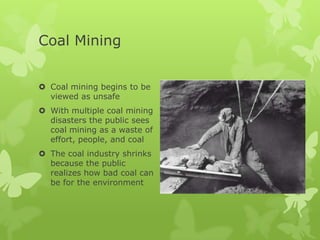 Coal Mining


 Coal mining begins to be
  viewed as unsafe
 With multiple coal mining
  disasters the public sees
  coal mining as a waste of
  effort, people, and coal
 The coal industry shrinks
  because the public
  realizes how bad coal can
  be for the environment
 