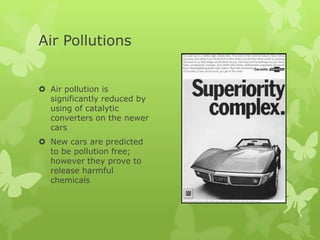 Air Pollutions


 Air pollution is
  significantly reduced by
  using of catalytic
  converters on the newer
  cars
 New cars are predicted
  to be pollution free;
  however they prove to
  release harmful
  chemicals
 