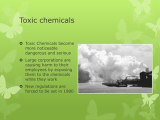Toxic chemicals


 Toxic Chemicals become
  more noticeable
  dangerous and serious
 Large corporations are
  causing harm to their
  employees by exposing
  them to the chemicals
  while they work
 New regulations are
  forced to be set in 1980
 