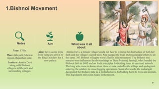 1.Bishnoi Movement
Year: 1700s
Place: Khejarli, Marwar
region, Rajasthan state.
Leaders: Amrita Devi
along with Bishnoi
villagers in Khejarli and
surrounding villages.
Aim
Aim: Save sacred trees
from being cut down by
the king’s soldiers for a
new palace.
What was it all
about:
Amrita Devi, a female villager could not bear to witness the destruction of both her
faith and the village’s sacred trees. She hugged the trees and encouraged others to do
the same. 363 Bishnoi villagers were killed in this movement. The Bishnoi tree
martyrs were influenced by the teachings of Guru Maharaj Jambaji, who founded the
Bishnoi faith in 1485 and set forth principles forbidding harm to trees and animals.
The king who came to know about these events rushed to the village and apologized,
ordering the soldiers to cease logging operations. Soon afterwards, the maharajah
designated the Bishnoi state as a protected area, forbidding harm to trees and animals.
This legislation still exists today in the region.
4
Notes
 