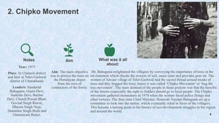 2. Chipko Movement
Year: 1973
Place: In Chamoli district
and later at Tehri-Garhwal
district of Uttarakhand.
Leaders: Sundarlal
Bahuguna, Gaura Devi,
Sudesha Devi, Bachni
Devi, Chandi Prasad Bhatt,
Govind Singh Rawat,
Dhoom Singh Negi,
Shamsher Singh Bisht and
Ghanasyam Raturi.
Aim
Aim: The main objective
was to protect the trees on
the Himalayan slopes
from the axes of
contractors of the forest.
What was it all
about:
Mr. Bahuguna enlightened the villagers by conveying the importance of trees in the
environment which checks the erosion of soil, cause rains and provides pure air. The
women of Advani village of Tehri-Garhwal tied the sacred thread around trunks of
trees and they hugged the trees, hence it was called ‘Chipko Movement’ or ‘hug the
tree movement’. The main demand of the people in these protests was that the benefits
of the forests (especially the right to fodder) should go to local people. The Chipko
movement gathered momentum in 1978 when the women faced police firings and
other tortures. The then state Chief Minister, Hemwati Nandan Bahuguna set up a
committee to look into the matter, which eventually ruled in favor of the villagers.
This became a turning point in the history of eco-development struggles in the region
and around the world.
5
Notes
 