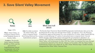 3. Save Silent Valley Movement
Year: 1978
Place: Silent Valley, an
evergreen tropical forest
in the Palakkad district of
Kerala, India.
Leaders: The Kerala
Sastra Sahitya Parishad
(KSSP) an NGO, and the
poet-activist
Sughathakumari played
an important role in the
Silent Valley protests.
Aim
Aim: In order to protect
the Silent Valley, the
moist evergreen forest
from being destroyed by a
hydroelectric project.
.
What was it all
about:
The Kerala State Electricity Board (KSEB) proposed a hydroelectric dam across the
Kunthipuzha River that runs through Silent Valley. In February 1973, the Planning
Commission approved the project at a cost of about Rs 25 crores. Many feared that the
project would submerge 8.3 sq km of untouched moist evergreen forest. Several
NGOs strongly opposed the project and urged the government to abandon it. In
January 1981, bowing to unrelenting public pressure, Indira Gandhi declared that
Silent Valley will be protected. In June 1983 the Center re-examined the issue through
a commission chaired by Prof. M.G.K. Menon. In November 1983 the Silent Valley
Hydroelectric Project was called off. In 1985, Prime Minister Rajiv Gandhi formally
inaugurated the Silent Valley National Park.
6
Notes
 