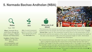 5. Narmada Bachao Andholan (NBA)
Year: 1985
Place: Narmada River,
which flows through the
states of Gujarat, Madhya
Pradesh and Maharashtra.
Leaders: Medha Patker,
Baba Amte, adivasis,
farmers,
environmentalists and
human rights activists.
Aim
Aim: A social movement
against a number of large
dams being built across
the Narmada River.
What was it all
about:
The movement first started as a protest for not providing proper rehabilitation and
resettlement for the people who have been displaced by the construction of Sardar
Sarovar Dam. Later on, the movement turned its focus on the preservation of the
environment and the eco-systems of the valley. Activists also demanded the height of
the dam to be reduced to 88 m from the proposed height of 130m. World Bank
withdrew from the project.
The environmental issue was taken into court. In October 2000, the Supreme Court
gave a judgment approving the construction of the Sardar Sarovar Dam with a
condition that height of the dam could be raised to 90 m. This height is much higher
than the 88 m which anti-dam activists demanded, but it is definitely lower than the
proposed height of 130 m. The project is now largely financed by the state
governments and market borrowings. The project is expected to be fully completed by
2025.
8
Notes
 
