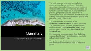 Summary
Environmental Movements in India
• The environmental movement also including
conservation and green politics, is a dissimilar
scientific, social, and political movement to address
environmental issues. Environmental movement is a
type of "social movement that involves an array of
persons, groups and coalitions that observe a
common interest in environmental protection and act
to bring about changes in environmental policies and
practices" (Tong, Yanki 2005).
• The environmental movements favour
the sustainable management of natural resources.
The movements often stress the protection of the
environment via changes in public policy. Many
movements are centred on ecology, health and
human rights.
• Environmental movements range from the highly
organized and formally institutionalized ones to the
radically informal activities.
• The spatial scope of various environmental
movements ranges from being local to the almost
global.
9
 