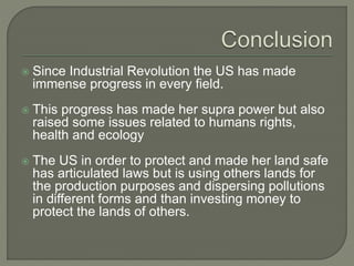  Since Industrial Revolution the US has made
immense progress in every field.
 This progress has made her supra power but also
raised some issues related to humans rights,
health and ecology
 The US in order to protect and made her land safe
has articulated laws but is using others lands for
the production purposes and dispersing pollutions
in different forms and than investing money to
protect the lands of others.
 