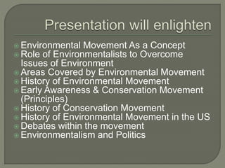  Environmental Movement As a Concept
 Role of Environmentalists to Overcome
Issues of Environment
 Areas Covered by Environmental Movement
 History of Environmental Movement
 Early Awareness & Conservation Movement
(Principles)
 History of Conservation Movement
 History of Environmental Movement in the US
 Debates within the movement
 Environmentalism and Politics
 