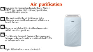 Samsung Electronics has launched new Nano e-
HEPA (for electric high efficiency particulate
arrest) filtration system.
The system sifts the air to filter particles,
eliminate undesirable odours and kill airborne
health threats.
It uses a metal dust filter that has been coated
with 8 nm silver particles.
The Kitasato Research Centre of Environmental
Sciences in Japan found the nonfilter killed 99.7%
of influenza viruses.
Upto 98% of odours were eliminated.
 