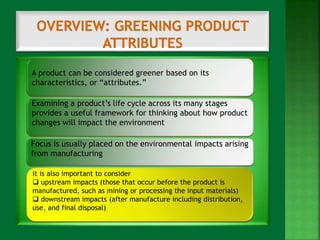 A product can be considered greener based on its 
characteristics, or “attributes.” 
Examining a product’s life cycle across its many stages 
provides a useful framework for thinking about how product 
changes will impact the environment 
Focus is usually placed on the environmental impacts arising 
from manufacturing 
it is also important to consider 
 upstream impacts (those that occur before the product is 
manufactured, such as mining or processing the input materials) 
 downstream impacts (after manufacture including distribution, 
use, and final disposal) 
 
