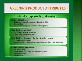  Product Approach to Greening 
Review Guidelines 
 Comprehensive Procurement Guideline(CPG) 
Green Seal 
Environmentally Preferrable Purchasing(EPP) 
Identify Greener Products 
 Create a Material Inventory 
Get Ideas for Green Products 
Identify Other Prooduct Design Developments 
 Packaging and Delivery 
Design for Environment(e.g. durability,repairability,upgradability) 
Market Your Green Product 
 Certification 
Placement into Green Procurement Systems 
Green Labeling 
Marketing 
 
