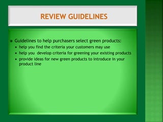  Guidelines to help purchasers select green products: 
 help you find the criteria your customers may use 
 help you develop criteria for greening your existing products 
 provide ideas for new green products to introduce in your 
product line 
 