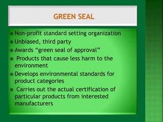  Non-profit standard setting organization 
 Unbiased, third party 
 Awards “green seal of approval” 
 Products that cause less harm to the 
environment 
 Develops environmental standards for 
product categories 
 Carries out the actual certification of 
particular products from interested 
manufacturers 
 