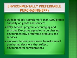  US federal gov. spends more than $200 billion 
annually on goods and services. 
 EPP,a federal program encouraging and 
assisting Executive agencies in purchasing 
environmentally preferable products and 
services 
 empower federal consumers to make smart 
purchasing decisions that reflect 
environmental considerations 
 