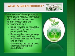 While many of these products 
have saved money, they have 
also reduced impacts on 
human health and the 
environment by : 
 Using recycled or recyclable 
material (e.g., recycled 
paper products) 
 Reducing their energy usage 
(e.g., efficient washing 
machines that use less water 
and energy) 
 Eliminating the use of toxic 
chemicals during their 
manufacture 
 