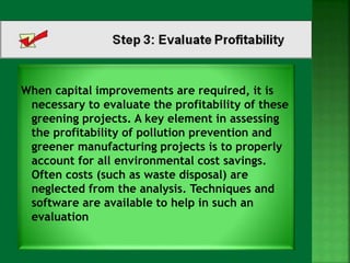 When capital improvements are required, it is 
necessary to evaluate the profitability of these 
greening projects. A key element in assessing 
the profitability of pollution prevention and 
greener manufacturing projects is to properly 
account for all environmental cost savings. 
Often costs (such as waste disposal) are 
neglected from the analysis. Techniques and 
software are available to help in such an 
evaluation 
 