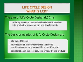 The aim of Life Cycle Design (LCD) is 
to integrate environmental and social considerations 
into product or service design and development. 
The basic principles of Life Cycle Design are 
• life cycle thinking; 
• introduction of the environmental and social 
considerations as early as possible in the life-cycle; 
• consideration of the core service provided by the product. 
 