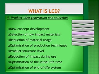 4. Product idea generation and selection 
New concept development 
Selection of low impact materials 
Reduction of material usage 
Optimisation of production techniques 
Product structure level 
Reduction of impact during use 
Optimisation of the initial life time 
Optimisation of end-of-life system 
 