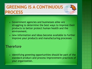  Government agencies and businesses alike are 
struggling to determine the best ways to improve their 
products to better protect human health and the 
environment. 
 new information and ideas become available to further 
improve your products and manufacturing processes 
Therefore 
 identifying greening opportunities should be part of the 
standard product and process improvement practices of 
your organization. 
 