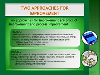  Two approaches for improvement are product 
improvement and process improvement 
PRODUCT 
Develop products that have preferable environmental attributes when 
compared with similar products (e.g., use recycled materials, are energy 
efficient, are easily recycled) and market these products as green. 
 Paper made from recycled content 
 Flatware that is biodegradable 
PROCESS 
Improve your manufacturing and business operations to reduce your use of 
energy and materials as well as reduce wastes and emissions associated 
with the process of making the product. 
 Replacing traditional solvents with citrus-based solvents 
 Installing energy efficient motors 
 