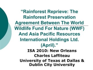 “Rainforest Reprieve: The
Rainforest Preservation
Agreement Between The World
Wildlife Fund For Nature (WWF)
And Asia Pacific Resources
International Holdings Ltd.
(April).”
ISA 2010: New Orleans
Charles Laffiteau
University of Texas at Dallas &
Dublin City University
 