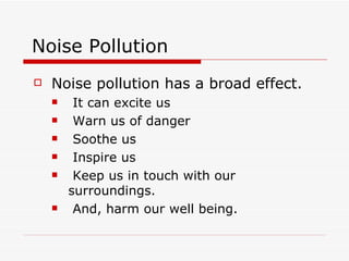 Noise Pollution
   Noise pollution has a broad effect.
        It can excite us
        Warn us of danger
        Soothe us
        Inspire us
        Keep us in touch with our
        surroundings.
        And, harm our well being.
 