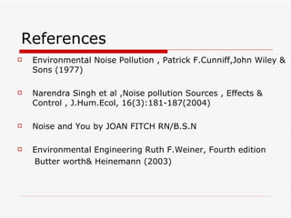 References
   Environmental Noise Pollution , Patrick F.Cunniff,John Wiley &
    Sons (1977)

   Narendra Singh et al ,Noise pollution Sources , Effects &
    Control , J.Hum.Ecol, 16(3):181-187(2004)

   Noise and You by JOAN FITCH RN/B.S.N

   Environmental Engineering Ruth F.Weiner, Fourth edition
    Butter worth& Heinemann (2003)
 