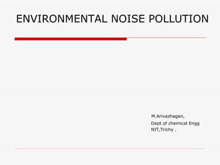 ENVIRONMENTAL NOISE POLLUTION




                    M.Arivazhagan,
                    Dept of chemical Engg
                    NIT,Trichy .
 