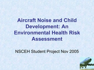 Aircraft Noise and Child
    Development: An
Environmental Health Risk
       Assessment

NSCEH Student Project Nov 2005
 