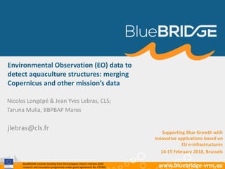 BlueBRIDGE receives funding from the European Union’s Horizon 2020
research and innovation programme under grant agreement No. 675680 www.bluebridge-vres.eu
Environmental Observation (EO) data to
detect aquaculture structures: merging
Copernicus and other mission’s data
Nicolas Longépé & Jean Yves Lebras, CLS;
Taruna Mulia, BBPBAP Maros
jlebras@cls.fr Supporting Blue Growth with
innovative applications based on
EU e-infrastructures
14-15 February 2018, Brussels
 