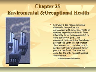 Chapter 25
Enviromental &Occuptional Health

                   Everyday I see research linking
                    chemicals that pollute our
                    environment with adverse effects on
                    women’s reproductive health, from
                    infertility to birth (impairments) to
                    early puberty in girls…I am
                    convinced that countries that do not
                    protect the Earth will not protect
                    their women, and countries that do
                    not protect their women will never
                    protect the Earth. The time has
                    come for the U.S. to enact policies
                    that do both.
                        -Alison Ojanen-Goldsmith
 