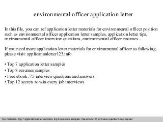 environmental officer application letter 
In this file, you can ref application letter materials for environmental officer position 
such as environmental officer application letter samples, application letter tips, 
environmental officer interview questions, environmental officer resumes… 
If you need more application letter materials for environmental officer as following, 
please visit: applicationletter123.info 
• Top 7 application letter samples 
• Top 8 resumes samples 
• Free ebook: 75 interview questions and answers 
• Top 12 secrets to win every job interviews 
Top materials: top 7 application letter samples, top 8 resumes samples, free ebook: 75 interview questions and answer 
Interview questions and answers – free download/ pdf and ppt file 
 