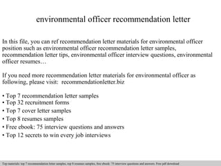 environmental officer recommendation letter 
In this file, you can ref recommendation letter materials for environmental officer 
position such as environmental officer recommendation letter samples, 
recommendation letter tips, environmental officer interview questions, environmental 
officer resumes… 
If you need more recommendation letter materials for environmental officer as 
following, please visit: recommendationletter.biz 
• Top 7 recommendation letter samples 
• Top 32 recruitment forms 
• Top 7 cover letter samples 
• Top 8 resumes samples 
• Free ebook: 75 interview questions and answers 
• Top 12 secrets to win every job interviews 
Interview questions and answers – free download/ pdf and ppt file 
Top materials: top 7 recommendation letter samples, top 8 resumes samples, free ebook: 75 interview questions and answers. Free pdf download 
 