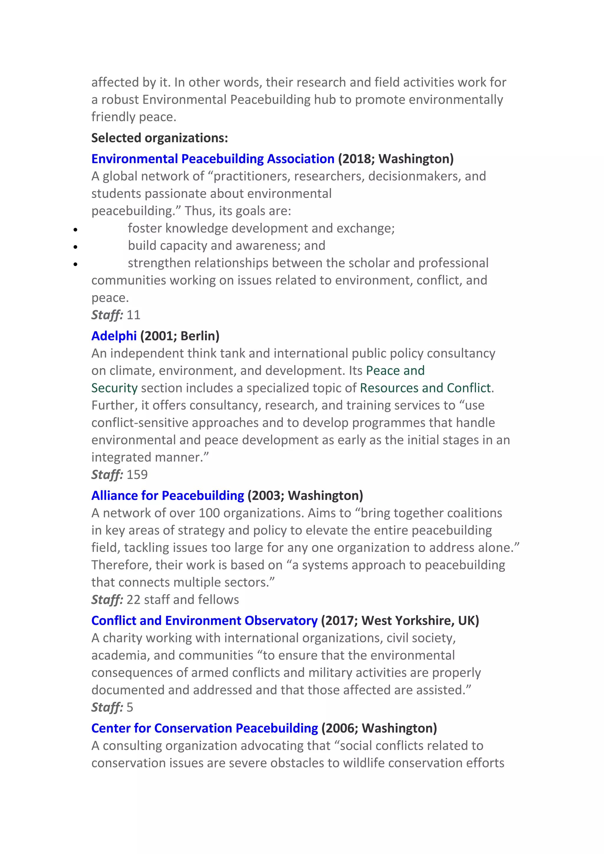 affected by it. In other words, their research and field activities work for
a robust Environmental Peacebuilding hub to promote environmentally
friendly peace.
Selected organizations:
Environmental Peacebuilding Association (2018; Washington)
A global network of “practitioners, researchers, decisionmakers, and
students passionate about environmental
peacebuilding.” Thus, its goals are:
 foster knowledge development and exchange;
 build capacity and awareness; and
 strengthen relationships between the scholar and professional
communities working on issues related to environment, conflict, and
peace.
Staff: 11
Adelphi (2001; Berlin)
An independent think tank and international public policy consultancy
on climate, environment, and development. Its Peace and
Security section includes a specialized topic of Resources and Conflict.
Further, it offers consultancy, research, and training services to “use
conflict-sensitive approaches and to develop programmes that handle
environmental and peace development as early as the initial stages in an
integrated manner.”
Staff: 159
Alliance for Peacebuilding (2003; Washington)
A network of over 100 organizations. Aims to “bring together coalitions
in key areas of strategy and policy to elevate the entire peacebuilding
field, tackling issues too large for any one organization to address alone.”
Therefore, their work is based on “a systems approach to peacebuilding
that connects multiple sectors.”
Staff: 22 staff and fellows
Conflict and Environment Observatory (2017; West Yorkshire, UK)
A charity working with international organizations, civil society,
academia, and communities “to ensure that the environmental
consequences of armed conflicts and military activities are properly
documented and addressed and that those affected are assisted.”
Staff: 5
Center for Conservation Peacebuilding (2006; Washington)
A consulting organization advocating that “social conflicts related to
conservation issues are severe obstacles to wildlife conservation efforts
 