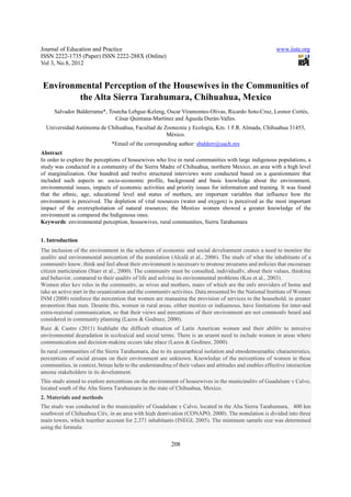 Journal of Education and Practice                                                                        www.iiste.org
ISSN 2222-1735 (Paper) ISSN 2222-288X (Online)
Vol 3, No.8, 2012


Environmental Perception of the Housewives in the Communities of
        the Alta Sierra Tarahumara, Chihuahua, Mexico
      Salvador Balderrama*, Toutcha Lebgue-Keleng, Oscar Viramontes-Olivas, Ricardo Soto-Cruz, Leonor Cortés,
                              César Quintana-Martínez and Águeda Durán-Valles.
  Universidad Autónoma de Chihuahua, Facultad de Zootecnia y Ecología, Km. 1 F.R. Almada, Chihuahua 31453,
                                                  México.
                               *Email of the corresponding author: sbalderr@uach.mx
Abstract
In order to explore the perceptions of housewives who live in rural communities with large indigenous populations, a
study was conducted in a community of the Sierra Madre of Chihuahua, northern Mexico, an area with a high level
of marginalization. One hundred and twelve structured interviews were conducted based on a questionnaire that
included such aspects as: socio-economic profile, background and basic knowledge about the environment,
environmental issues, impacts of economic activities and priority issues for information and training. It was found
that the ethnic, age, educational level and status of mothers, are important variables that influence how the
environment is perceived. The depletion of vital resources (water and oxygen) is perceived as the most important
impact of the overexploitation of natural resources; the Mestizo women showed a greater knowledge of the
environment as compared the Indigenous ones.
Keywords: environmental perception, housewives, rural communities, Sierra Tarahumara


1. Introduction
The inclusion of the environment in the schemes of economic and social development creates a need to monitor the
quality and environmental perception of the population (Alcalá et al., 2006). The study of what the inhabitants of a
community know, think and feel about their environment is necessary to propose programs and policies that encourage
citizen participation (Starr et al., 2000). The community must be consulted, individually, about their values, thinking
and behavior, compared to their quality of life and solving its environmental problems (Kos et al., 2003).
Women play key roles in the community, as wives and mothers, many of which are the only providers of home and
take an active part in the organization and the community activities. Data presented by the National Institute of Women
INM (2008) reinforce the perception that women are managing the provision of services to the household, in greater
proportion than men. Despite this, women in rural areas, either mestizo or indigenous, have limitations for inter-and
extra-regional communication, so that their views and perceptions of their environment are not commonly heard and
considered in community planning (Lazos & Godinez, 2000).
Ruiz & Castro (2011) highlight the difficult situation of Latin American women and their ability to perceive
environmental degradation in ecological and social terms. There is an urgent need to include women in areas where
communication and decision-making occurs take place (Lazos & Godinez, 2000).
In rural communities of the Sierra Tarahumara, due to its geographical isolation and etnodemographic characteristics,
perceptions of social groups on their environment are unknown. Knowledge of the perceptions of women in these
communities, in context, brings help to the understanding of their values and attitudes and enables effective interaction
among stakeholders in its development.
This study aimed to explore perceptions on the environment of housewives in the municipality of Guadalupe y Calvo,
located south of the Alta Sierra Tarahumara in the state of Chihuahua, Mexico.
2. Materials and methods
The study was conducted in the municipality of Guadalupe y Calvo, located in the Alta Sierra Tarahumara, 400 km
southwest of Chihuahua City, in an area with high deprivation (CONAPO, 2000). The population is divided into three
main towns, which together account for 2,371 inhabitants (INEGI, 2005). The minimum sample size was determined
using the formula:

                                                          208
 