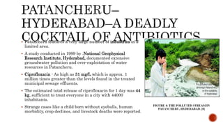  Patancheru features a very large number of industries in a
limited area.
 A study conducted in 1999 by .National Geophysical
Research Institute, Hyderabad, documented extensive
groundwater pollution and over-exploitation of water
resources in Patancheru.
 Ciprofloxacin - As high as 31 mg/L which is approx. 1
million times greater than the levels found in the treated
municipal sewage effluents.
 The estimated total release of ciprofloxacin for 1 day was 44
kg, sufficient to treat everyone in a city with 44000
inhabitants.
 Strange cases like a child born without eyeballs, human
morbidity, crop declines, and livestock deaths were reported.
 