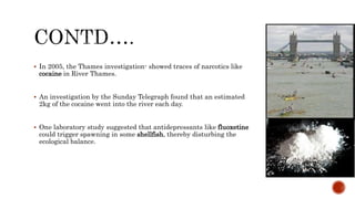  In 2005, the Thames investigation- showed traces of narcotics like
cocaine in River Thames.
 An investigation by the Sunday Telegraph found that an estimated
2kg of the cocaine went into the river each day.
 One laboratory study suggested that antidepressants like fluoxetine
could trigger spawning in some shellfish, thereby disturbing the
ecological balance.
 