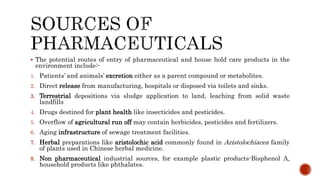  The potential routes of entry of pharmaceutical and house hold care products in the
environment include:-
1. Patients’ and animals’ excretion either as a parent compound or metabolites.
2. Direct release from manufacturing, hospitals or disposed via toilets and sinks.
3. Terrestrial depositions via sludge application to land, leaching from solid waste
landfills
4. Drugs destined for plant health like insecticides and pesticides.
5. Overflow of agricultural run off may contain herbicides, pesticides and fertilizers.
6. Aging infrastructure of sewage treatment facilities.
7. Herbal preparations like aristolochic acid commonly found in Aristolochiacea family
of plants used in Chinese herbal medicine.
8. Non pharmaceutical industrial sources, for example plastic products-Bisphenol A,
household products like phthalates.
 