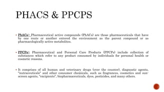  PhACs:- Pharmaceutical active compounds (PhACs) are those pharmaceuticals that have
by one route or another entered the environment as the parent compound or as
pharmacologically active metabolites.
 PPCPs:- Pharmaceutical and Personal Care Products (PPCPs) include collection of
substances which refer to any product consumed by individuals for personal health or
cosmetic reasons.
 It comprises of all human and veterinary drugs (over the counter), diagnostic agents,
"nutraceuticals" and other consumer chemicals, such as fragrances, cosmetics and sun-
screen agents, "excipients”, biopharmaceuticals, dyes, pesticides, and many others.
 