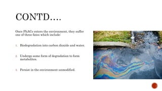 Once PhACs enters the environment, they suffer
one of three fates which include:
1. Biodegradation into carbon dioxide and water.
2. Undergo some form of degradation to form
metabolites.
3. Persist in the environment unmodified.
 
